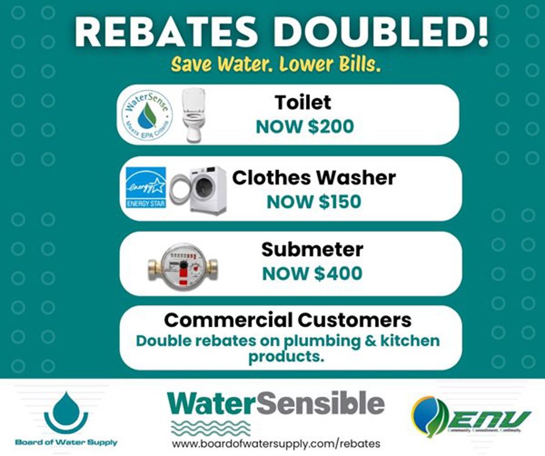 Rebates Doubled - Save Water - Lower Bills. Toilet rebate now $200, clothes washer rebate now $150, submeter rebate now $500. Commercial customers will get double rebates on plumbing and kitchen products. Board of Water Supply, Water Sensible. Department of Environmental Services